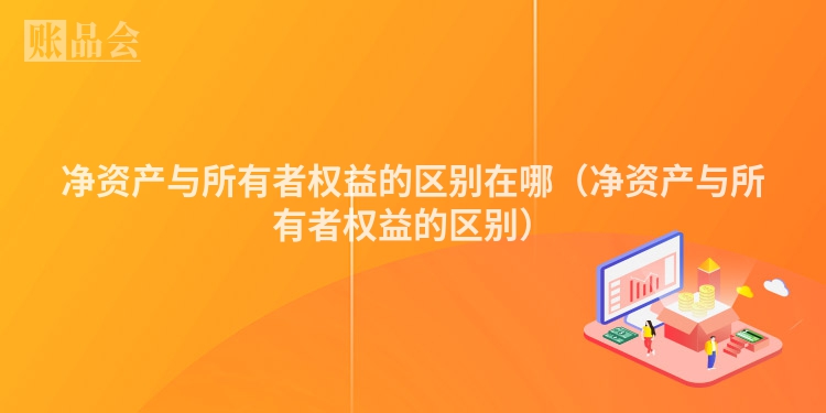 净资产与所有者权益的区别在哪（净资产与所有者权益的区别）