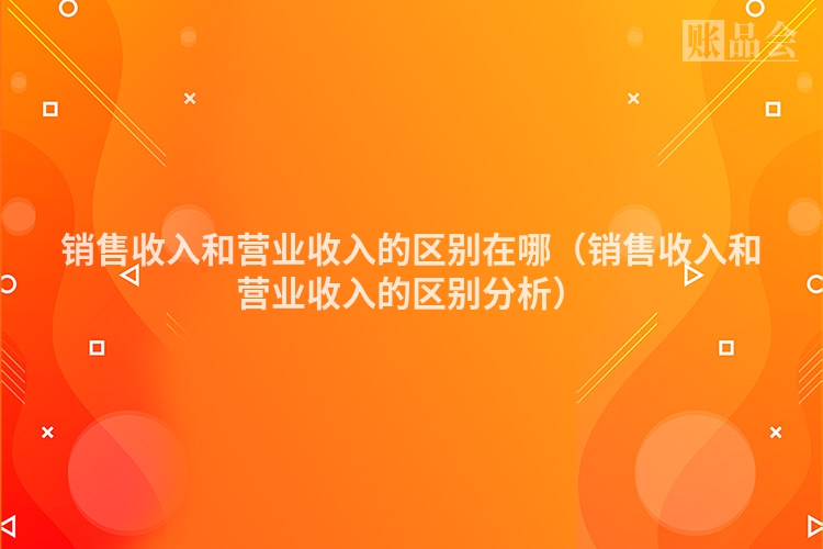 销售收入和营业收入的区别在哪（销售收入和营业收入的区别分析）