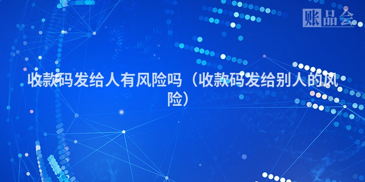 收款码发给人有风险吗（收款码发给别人的风险）