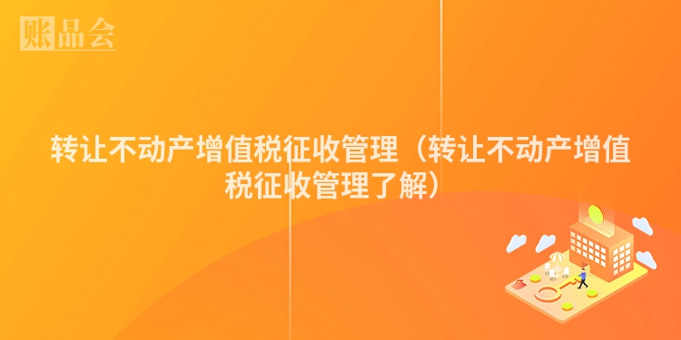 转让不动产增值税征收管理（转让不动产增值税征收管理了解）