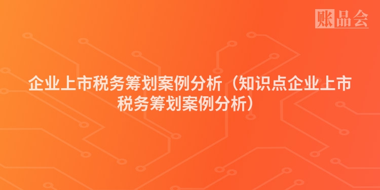 企业上市税务筹划案例分析（知识点企业上市税务筹划案例分析）