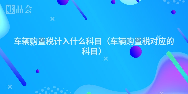 车辆购置税计入什么科目（车辆购置税对应的科目）