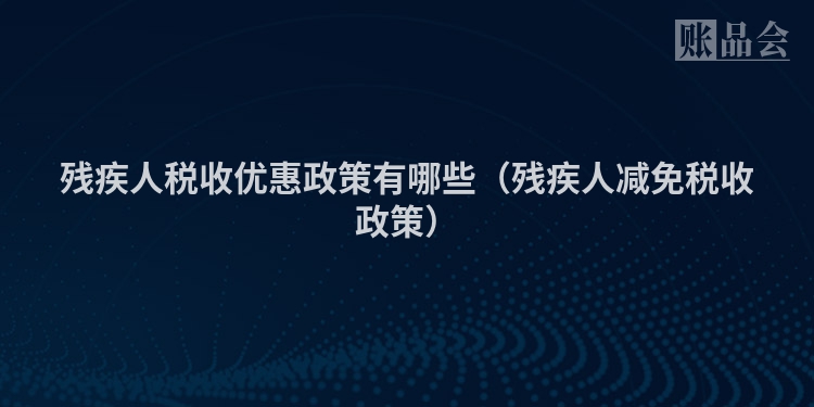 残疾人税收优惠政策有哪些（残疾人减免税收政策）