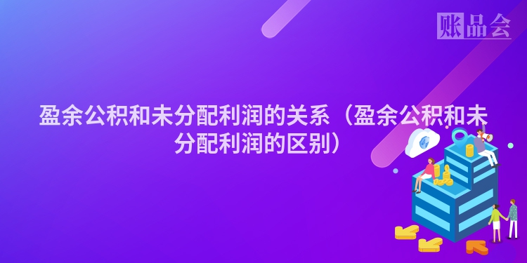盈余公积和未分配利润的关系（盈余公积和未分配利润的区别）