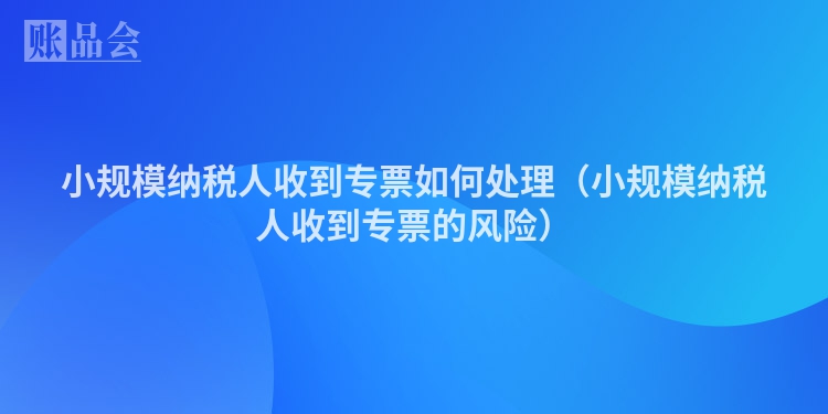 小规模纳税人收到专票如何处理（小规模纳税人收到专票的风险）
