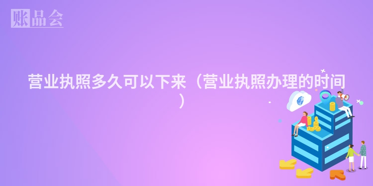 营业执照多久可以下来（营业执照办理的时间）