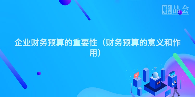 企业财务预算的重要性(财务预算的意义和作用)
