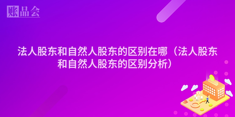 法人股东和自然人股东的区别在哪（法人股东和自然人股东的区别分析）