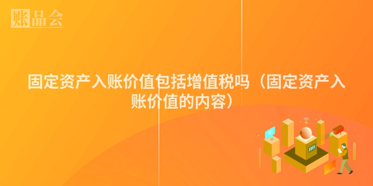 固定资产入账价值包括增值税吗（固定资产入账价值的内容）