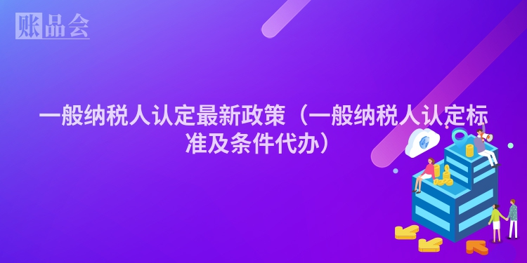 一般纳税人认定最新政策（一般纳税人认定标准及条件代办）