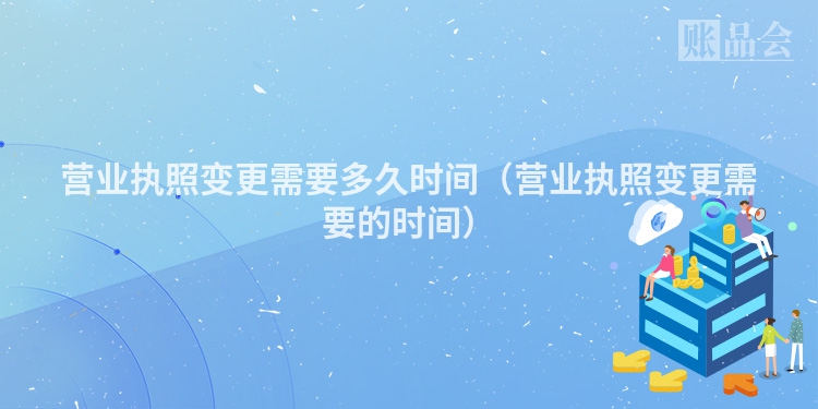 营业执照变更需要多久时间（营业执照变更需要的时间）