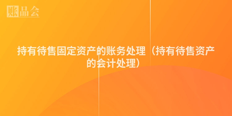 持有待售固定资产的账务处理（持有待售资产的会计处理）