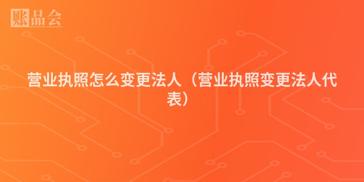 营业执照怎么变更法人（营业执照变更法人代表）