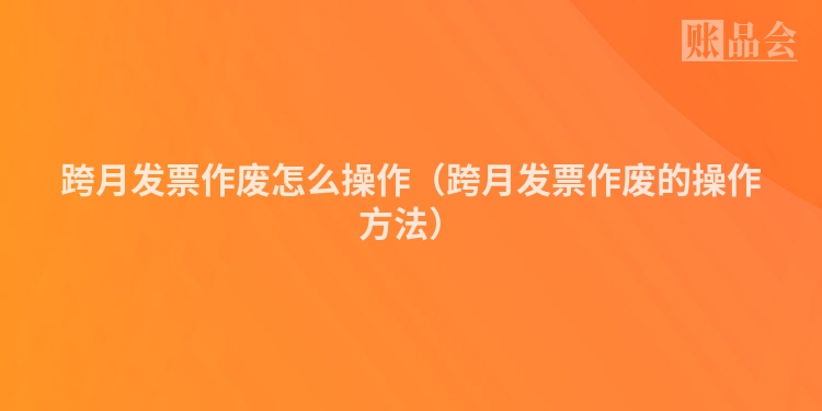 跨月发票作废怎么操作（跨月发票作废的操作方法）