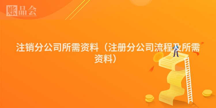 注销分公司所需资料(注册分公司流程及所需资料)