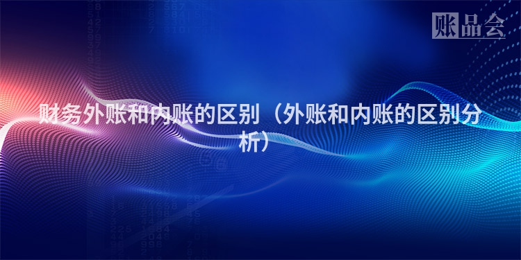 财务外账和内账的区别（外账和内账的区别分析）