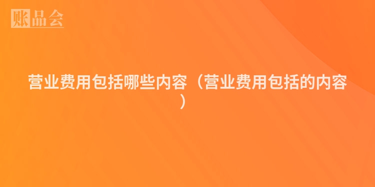 营业费用包括哪些内容（营业费用包括的内容）