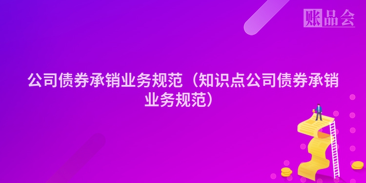 公司债券承销业务规范（知识点公司债券承销业务规范）