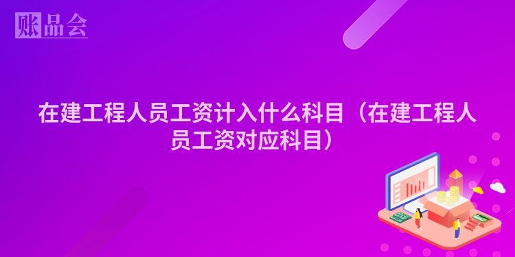 在建工程人员工资计入什么科目（在建工程人员工资对应科目）