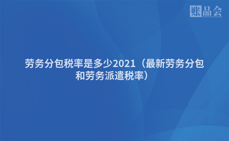 劳务分包税率是多少2021(最新劳务分包和劳务派遣税率)