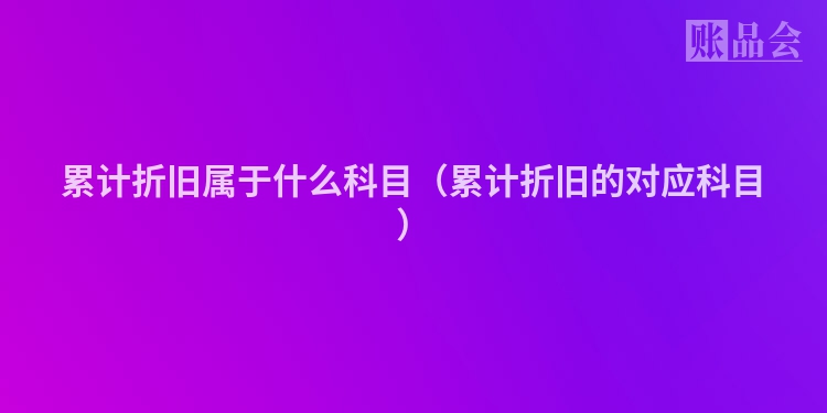 累计折旧属于什么科目（累计折旧的对应科目）
