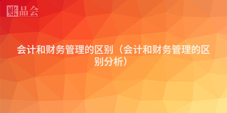 会计和财务管理的区别（会计和财务管理的区别分析）