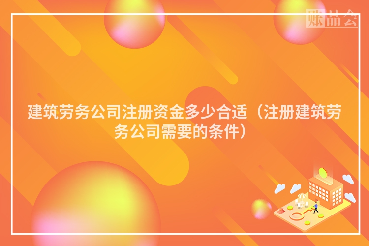 建筑劳务公司注册资金多少合适（注册建筑劳务公司需要的条件）