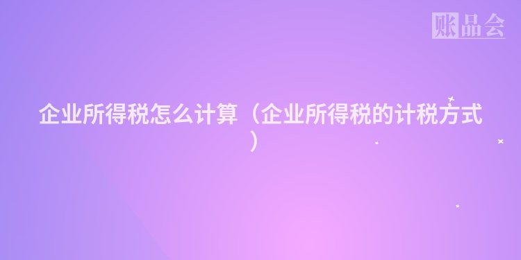 企业所得税怎么计算（企业所得税的计税方式）