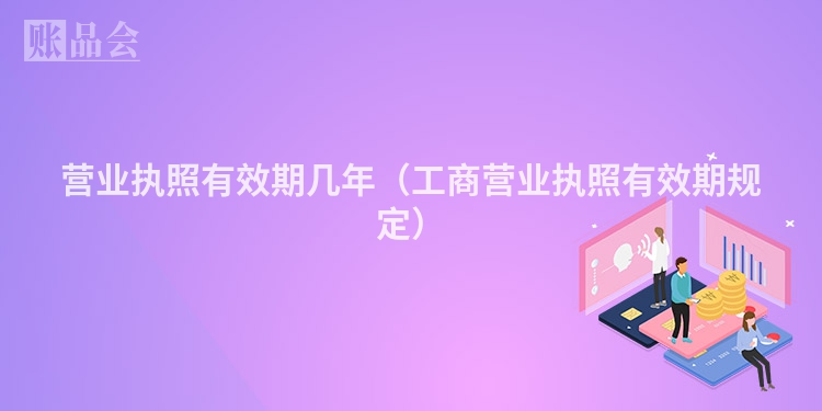 营业执照有效期几年（工商营业执照有效期规定）