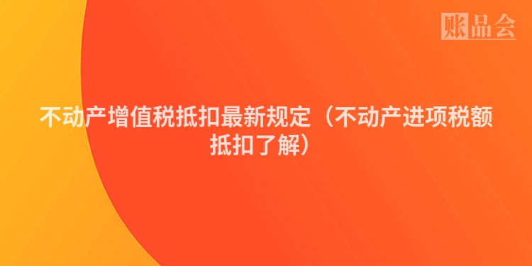 不动产增值税抵扣最新规定（不动产进项税额抵扣了解）