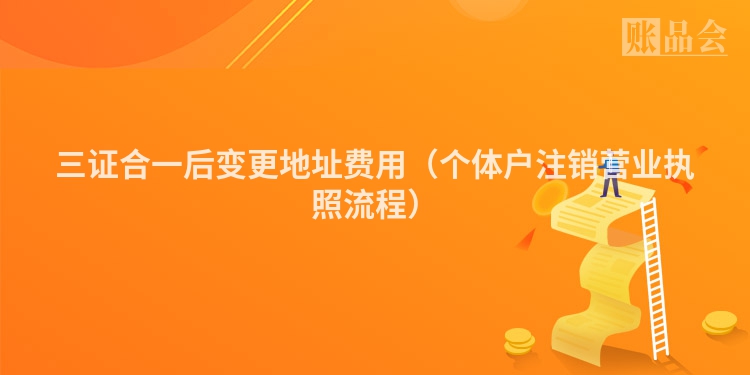 三证合一后变更地址费用（个体户注销营业执照流程）