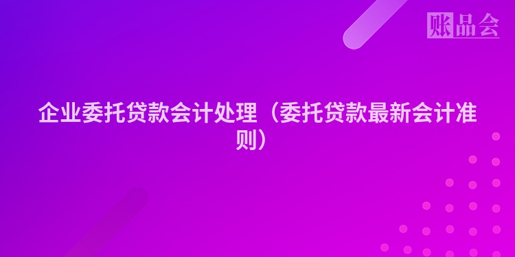 企业委托贷款会计处理（委托贷款最新会计准则）