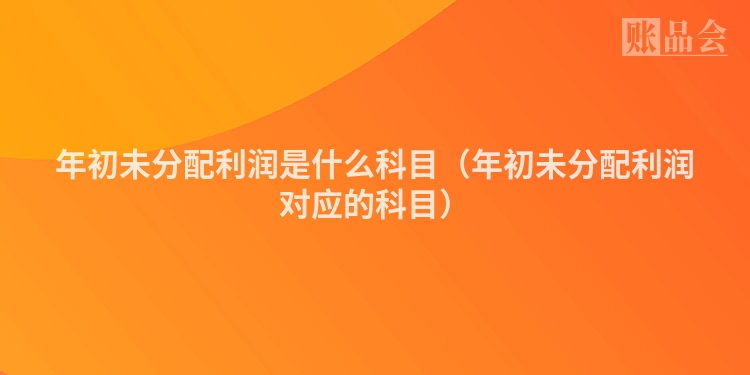 年初未分配利润是什么科目（年初未分配利润对应的科目）