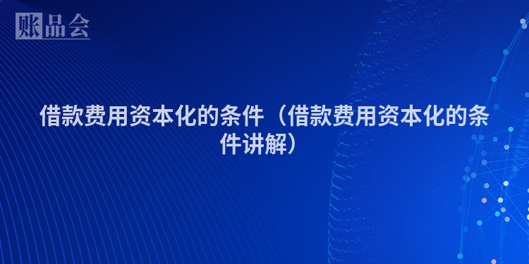 借款费用资本化的条件（借款费用资本化的条件讲解）