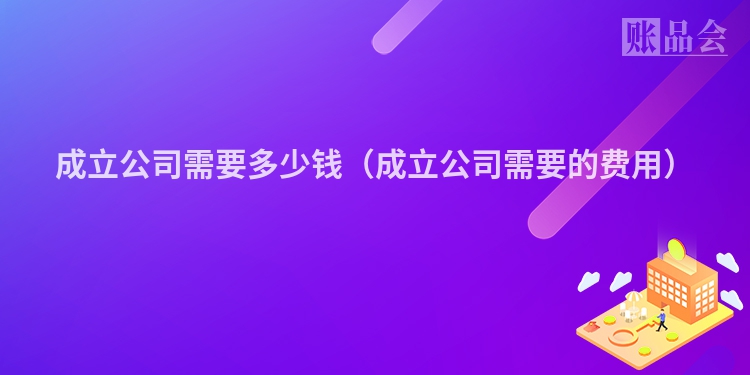 成立公司需要多少钱（成立公司需要的费用）