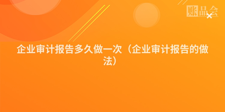 企业审计报告多久做一次（企业审计报告的做法）