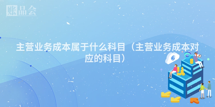 主营业务成本属于什么科目（主营业务成本对应的科目）
