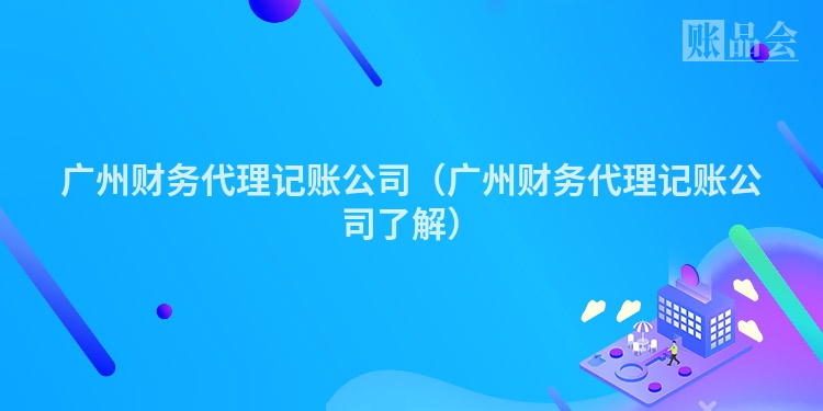 广州财务代理记账公司（广州财务代理记账公司了解）