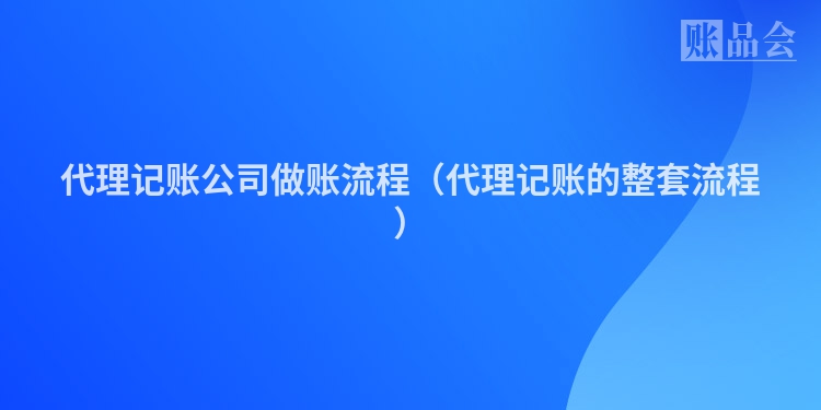 代理记账公司做账流程（代理记账的整套流程）