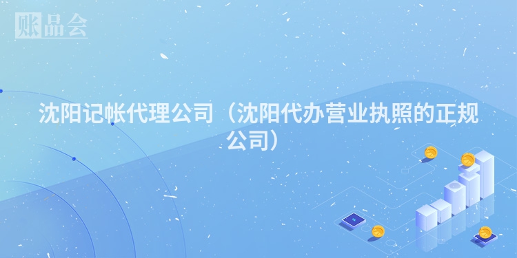 沈阳记帐代理公司（沈阳代办营业执照的正规公司）