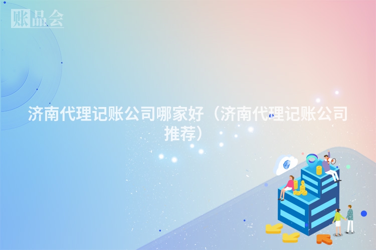 济南代理记账公司哪家好（济南代理记账公司推荐）