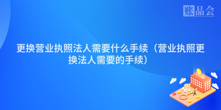 更换营业执照法人需要什么手续（营业执照更换法人需要的手续）