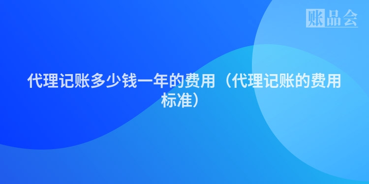 代理记账多少钱一年的费用（代理记账的费用标准）