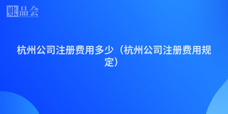 杭州公司注册费用多少（杭州公司注册费用规定）