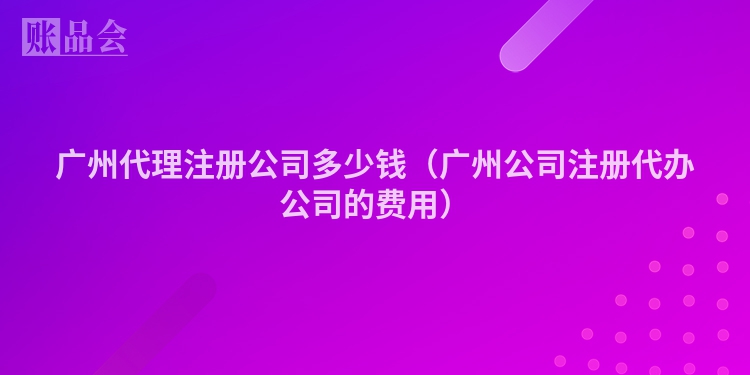 广州代理注册公司多少钱（广州公司注册代办公司的费用）