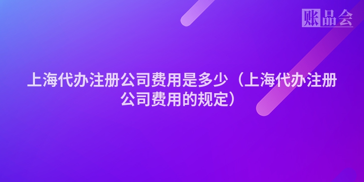 上海代办注册公司费用是多少（上海代办注册公司费用的规定）