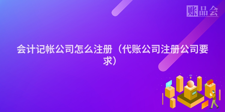 会计记帐公司怎么注册(代账公司注册公司要求)