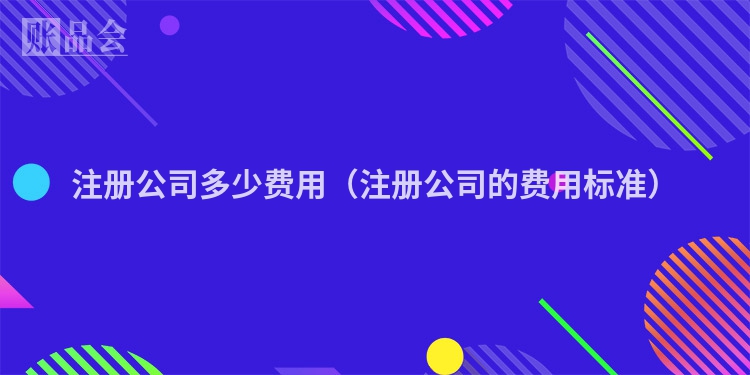 注册公司多少费用（注册公司的费用标准）