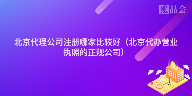 北京代理公司注册哪家比较好(北京代办营业执照的正规公司)