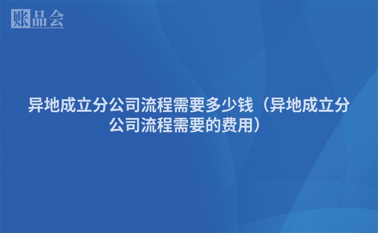 异地成立分公司流程需要多少钱（异地成立分公司流程需要的费用）